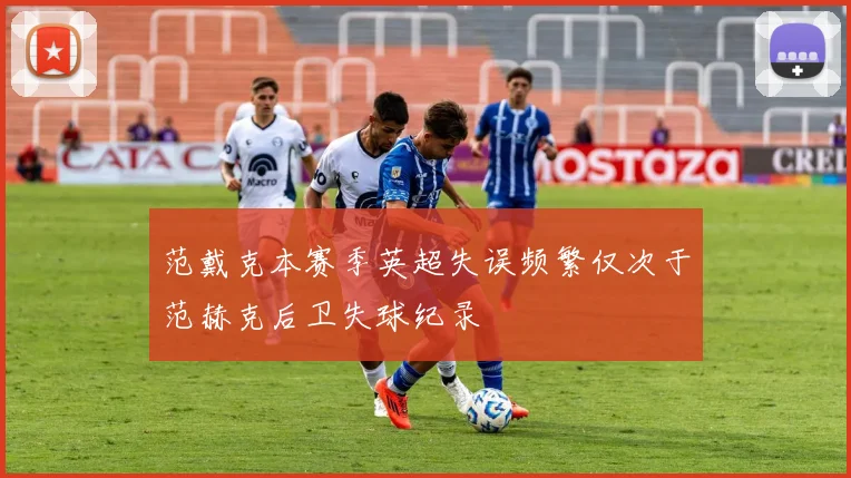范戴克本赛季英超失误频繁仅次于范赫克后卫失球纪录