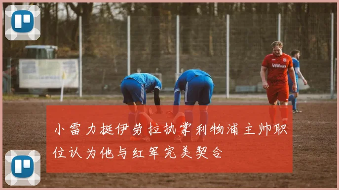 小雷力挺伊劳拉执掌利物浦主帅职位认为他与红军完美契合