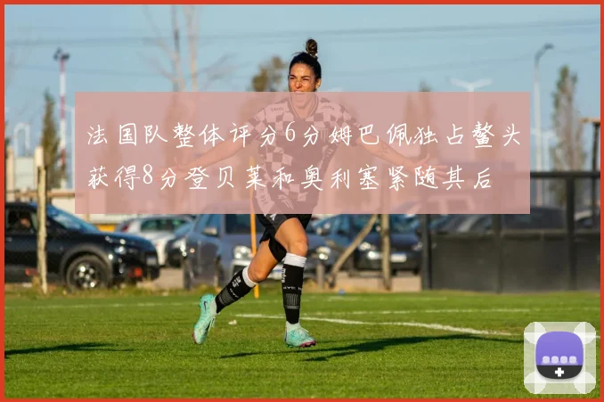 法国队整体评分6分姆巴佩独占鳌头获得8分登贝莱和奥利塞紧随其后