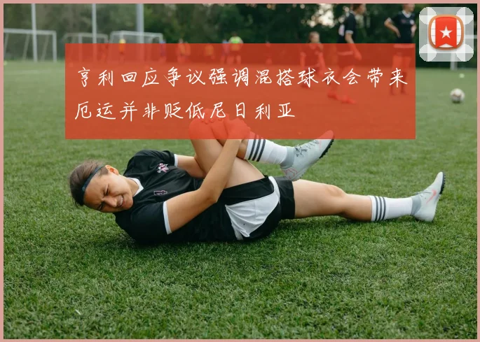 亨利回应争议强调混搭球衣会带来厄运并非贬低尼日利亚
