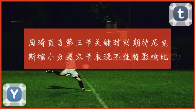 周琦直言第三节关键时刻期待尼克斯缩小分差末节表现不佳将影响比赛结果
