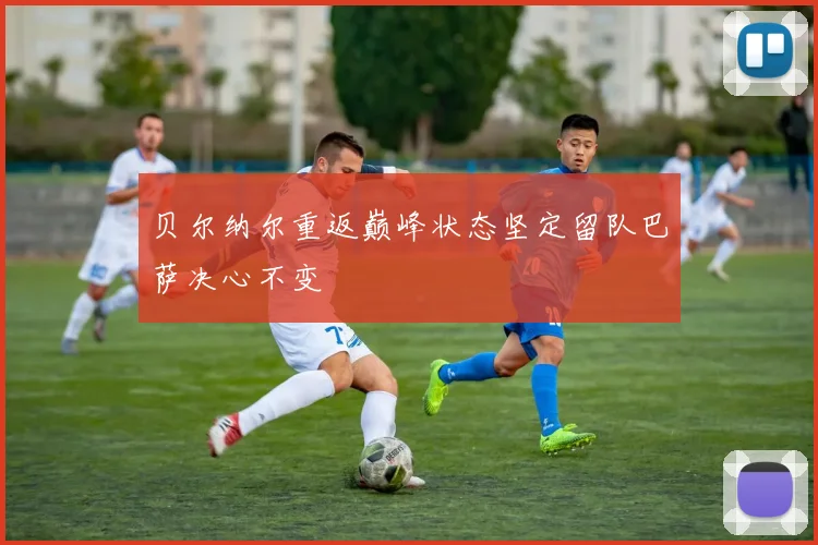 贝尔纳尔重返巅峰状态坚定留队巴萨决心不变