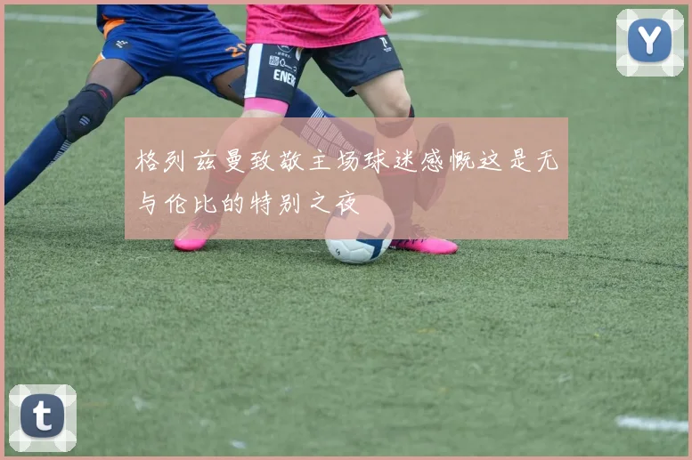 格列兹曼致敬主场球迷感慨这是无与伦比的特别之夜