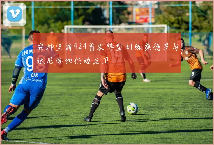 安帅坚持424首发阵型训练桑德罗与达尼洛担任边后卫