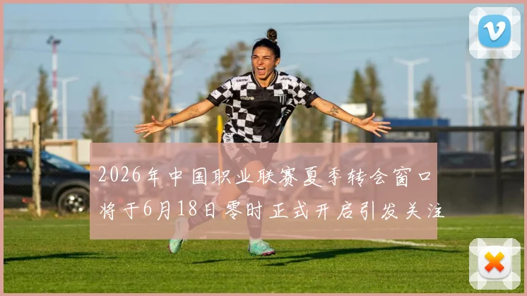 2026年中国职业联赛夏季转会窗口将于6月18日零时正式开启引发关注