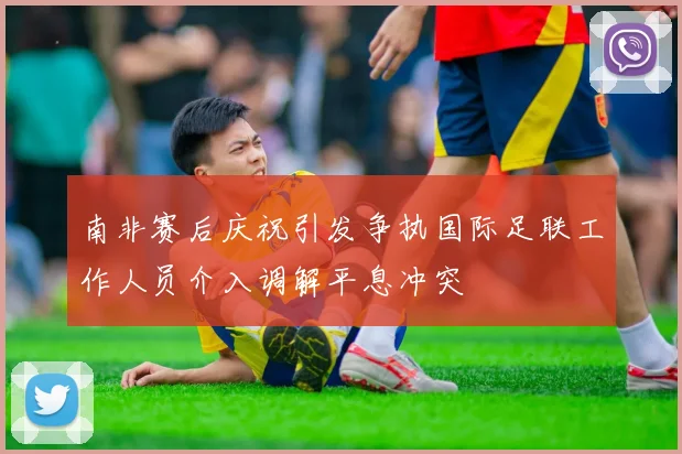 南非赛后庆祝引发争执国际足联工作人员介入调解平息冲突