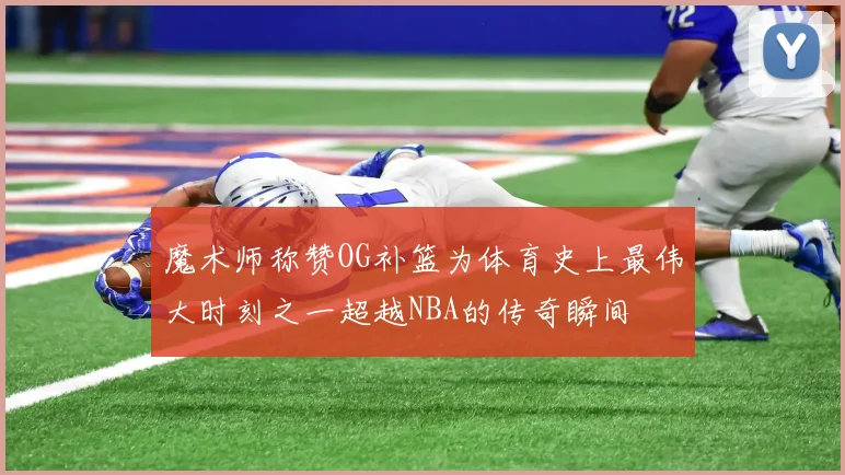 魔术师称赞OG补篮为体育史上最伟大时刻之一超越NBA的传奇瞬间