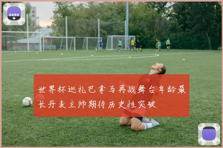 世界杯巡礼巴拿马再战舞台年龄最长丹麦主帅期待历史性突破