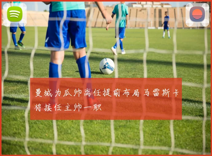 曼城为瓜帅离任提前布局马雷斯卡将接任主帅一职