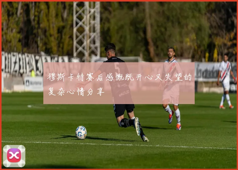 穆斯卡特赛后感慨既开心又失望的复杂心情分享