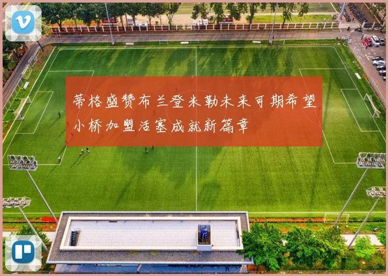 蒂格盛赞布兰登米勒未来可期希望小桥加盟活塞成就新篇章